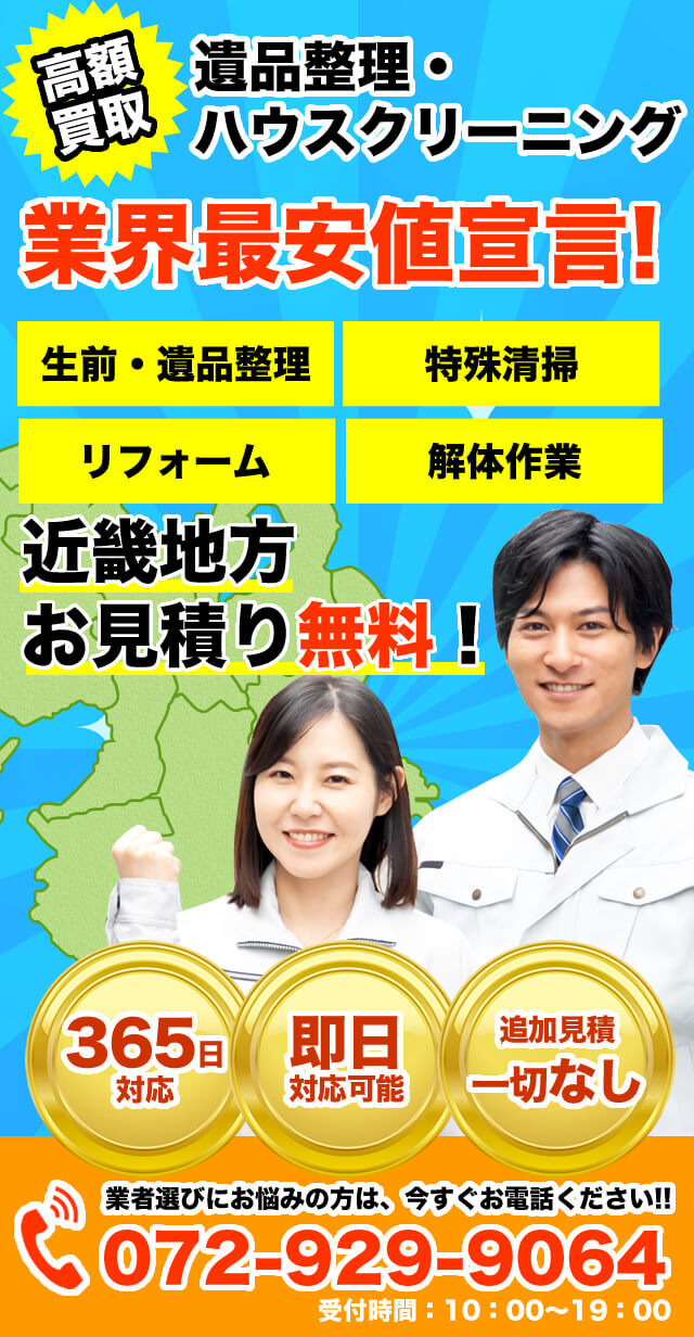 高額買取 遺品整理・ハウスクリーニング 業界最安値宣言！ 生前整理、遺品整理、特殊清掃、リフォーム、解体 近畿地方お見積り無料！ 365日対応、即日対応可能、追加見積一切なし 業者選びにお悩みの方は、今すぐお電話ください！TEL：072-929-9064